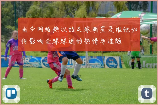 当今网络热议的足球明星是谁他如何影响全球球迷的热情与追随