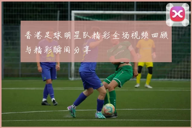 香港足球明星队精彩全场视频回顾与精彩瞬间分享