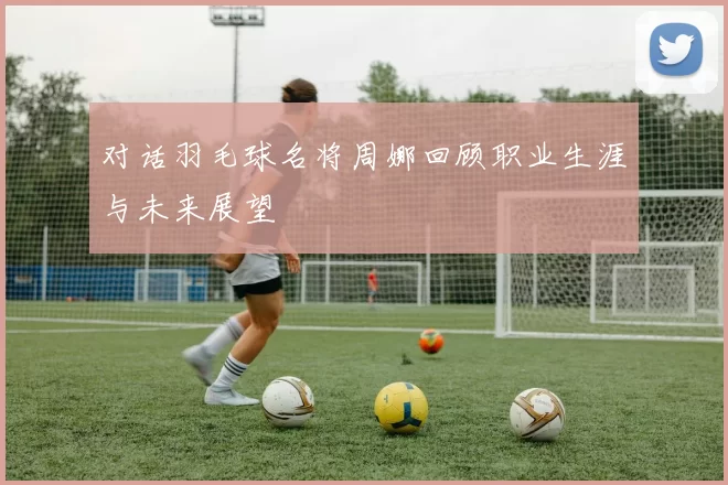 对话羽毛球名将周娜回顾职业生涯与未来展望