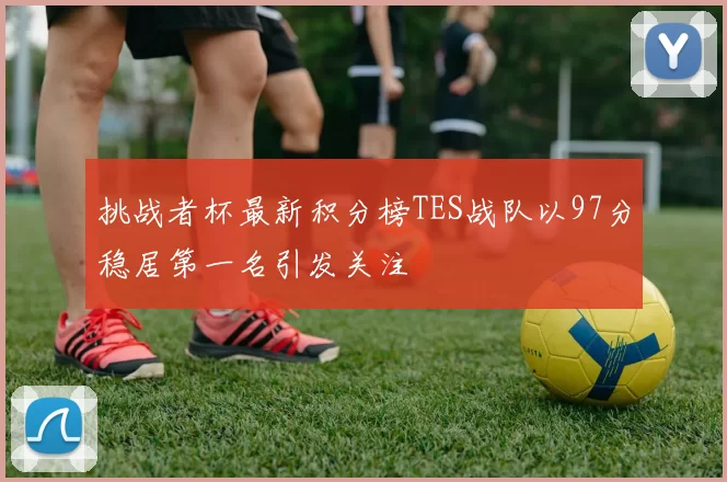 挑战者杯最新积分榜TES战队以97分稳居第一名引发关注