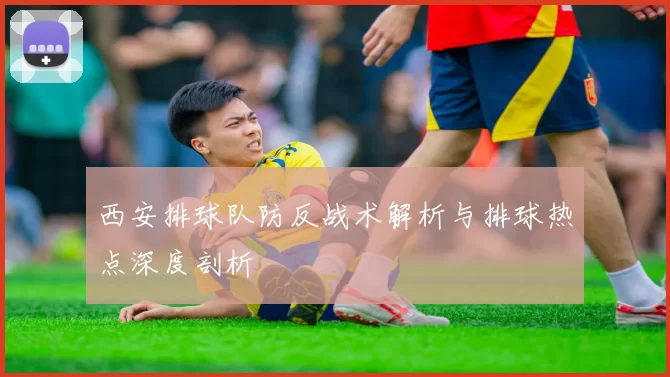 西安排球队防反战术解析与排球热点深度剖析