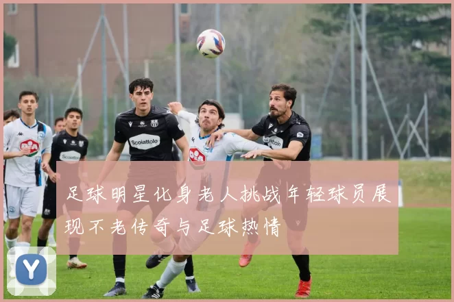 足球明星化身老人挑战年轻球员展现不老传奇与足球热情
