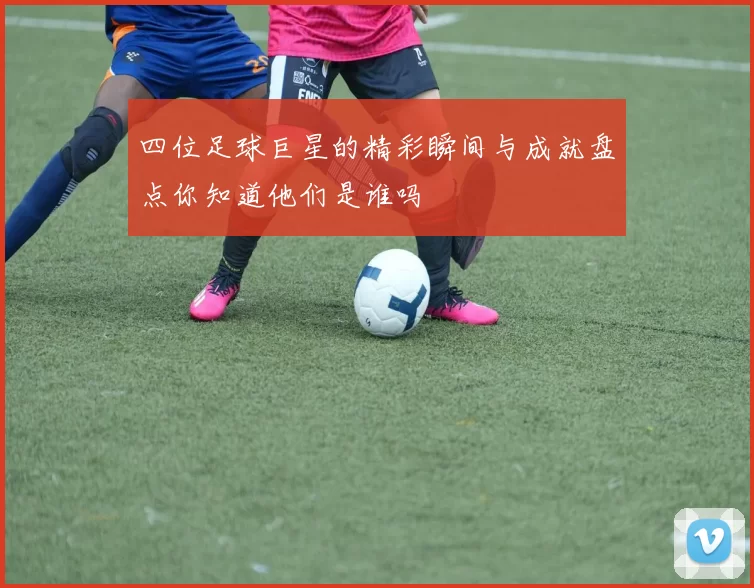 四位足球巨星的精彩瞬间与成就盘点你知道他们是谁吗