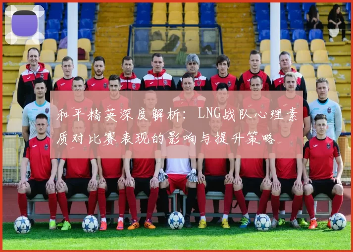 和平精英深度解析：LNG战队心理素质对比赛表现的影响与提升策略