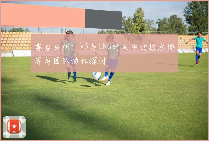 赛后分析：V5与LNG对决中的战术博弈与团队协作探讨