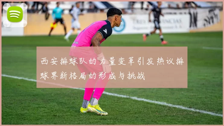 西安排球队的力量变革引发热议排球界新格局的形成与挑战