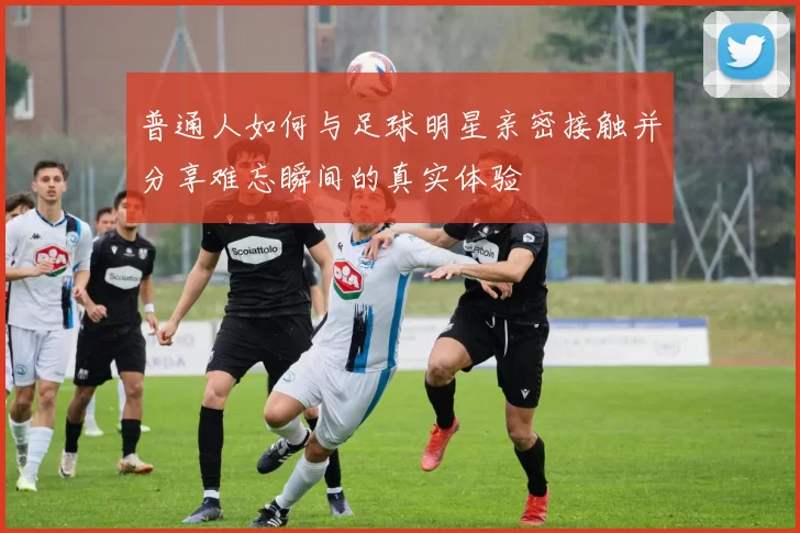 普通人如何与足球明星亲密接触并分享难忘瞬间的真实体验