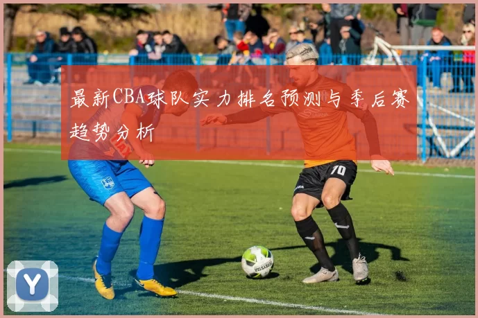 最新CBA球队实力排名预测与季后赛趋势分析