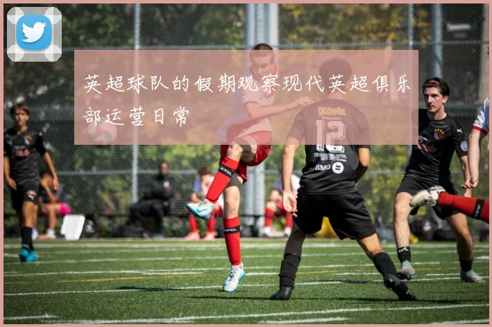 英超球队的假期观察现代英超俱乐部运营日常