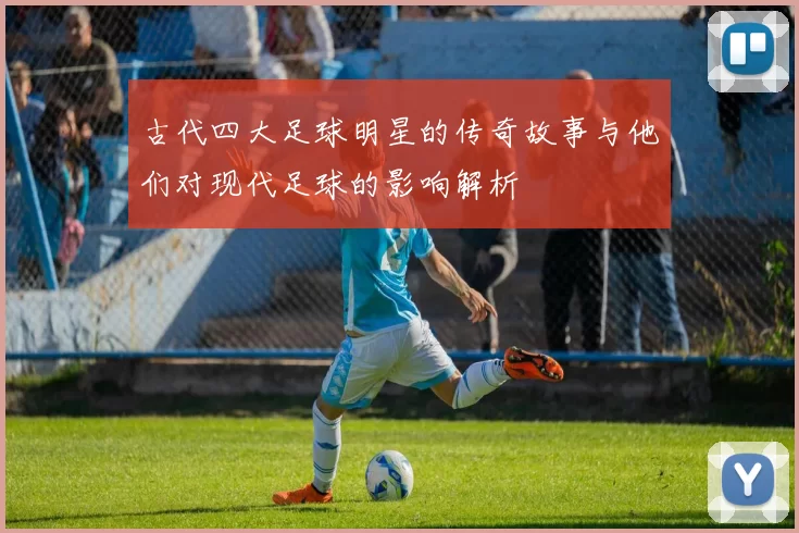 古代四大足球明星的传奇故事与他们对现代足球的影响解析
