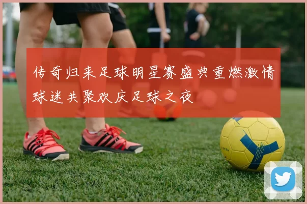 传奇归来足球明星赛盛典重燃激情球迷共聚欢庆足球之夜