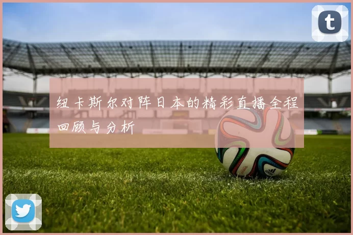 纽卡斯尔对阵日本的精彩直播全程回顾与分析