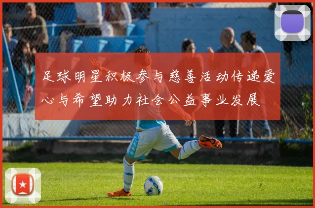 足球明星积极参与慈善活动传递爱心与希望助力社会公益事业发展