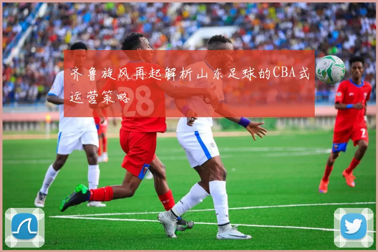 齐鲁旋风再起解析山东足球的CBA式运营策略