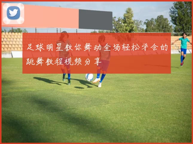 足球明星教你舞动全场轻松学会的跳舞教程视频分享