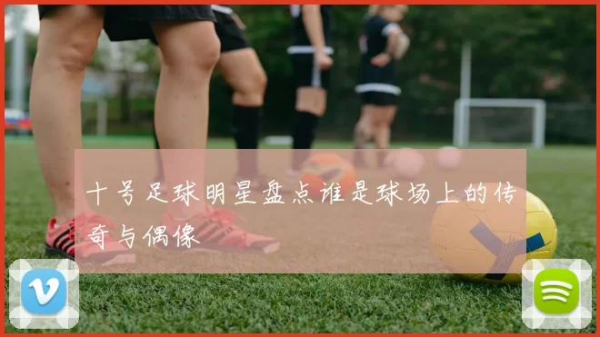 十号足球明星盘点谁是球场上的传奇与偶像