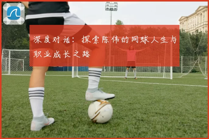 深度对话：探索陈伟的网球人生与职业成长之路