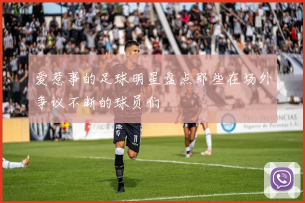 爱惹事的足球明星盘点那些在场外争议不断的球员们