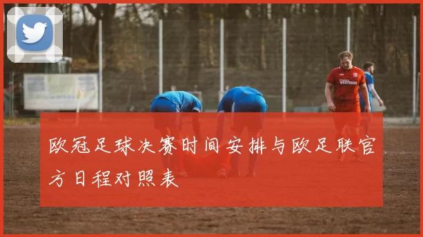 欧冠足球决赛时间安排与欧足联官方日程对照表