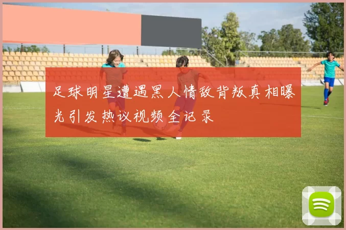足球明星遭遇黑人情敌背叛真相曝光引发热议视频全记录