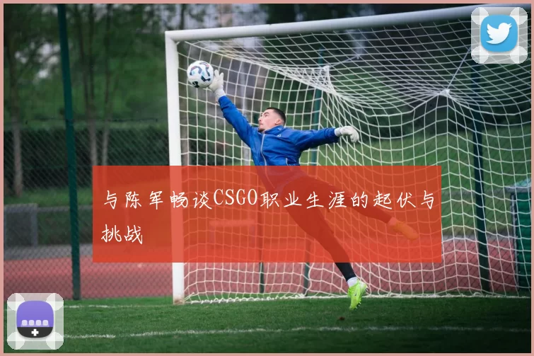 与陈军畅谈CSGO职业生涯的起伏与挑战