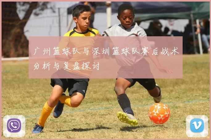 广州篮球队与深圳篮球队赛后战术分析与复盘探讨