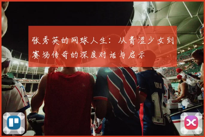 张秀英的网球人生：从青涩少女到赛场传奇的深度对话与启示