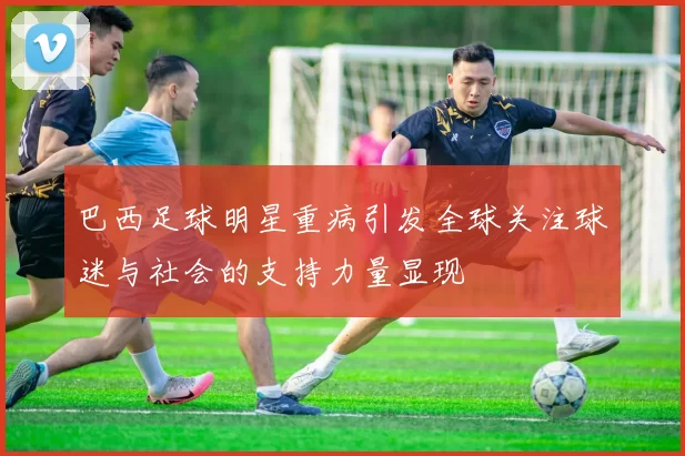 巴西足球明星重病引发全球关注球迷与社会的支持力量显现