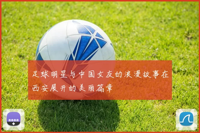 足球明星与中国女友的浪漫故事在西安展开的美丽篇章
