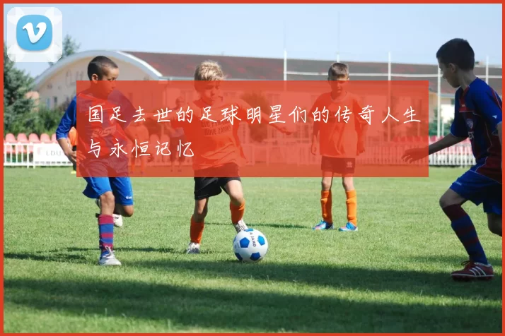 国足去世的足球明星们的传奇人生与永恒记忆