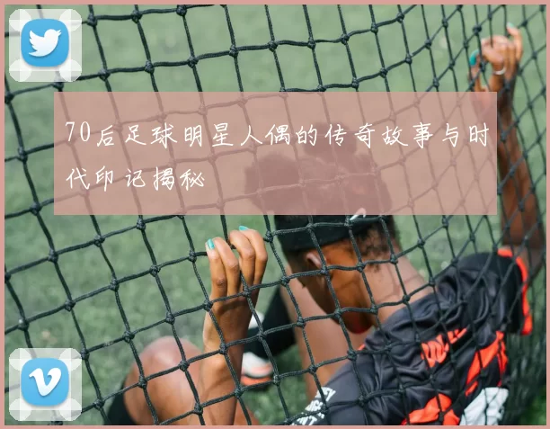 70后足球明星人偶的传奇故事与时代印记揭秘