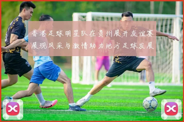香港足球明星队在贵州展开友谊赛展现风采与激情助力地方足球发展