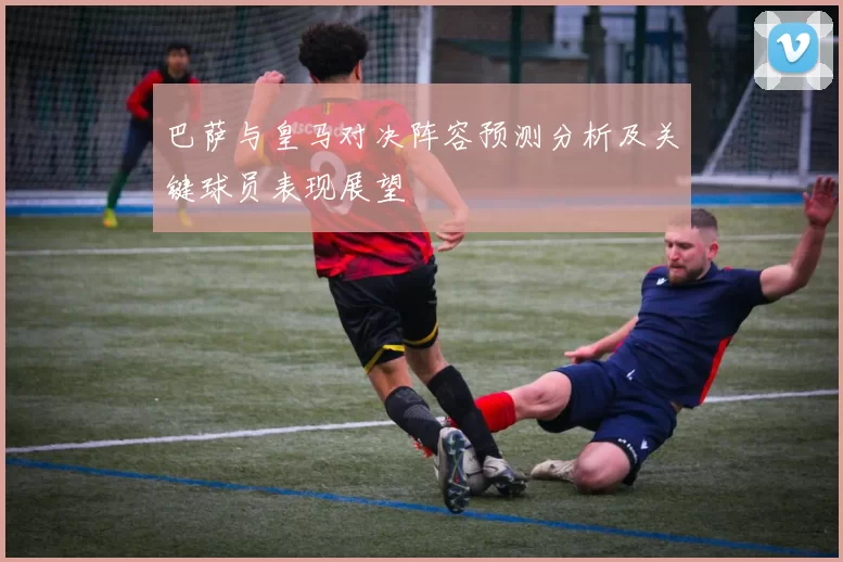 巴萨与皇马对决阵容预测分析及关键球员表现展望