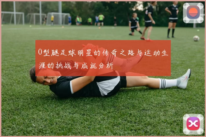 O型腿足球明星的传奇之路与运动生涯的挑战与成就分析