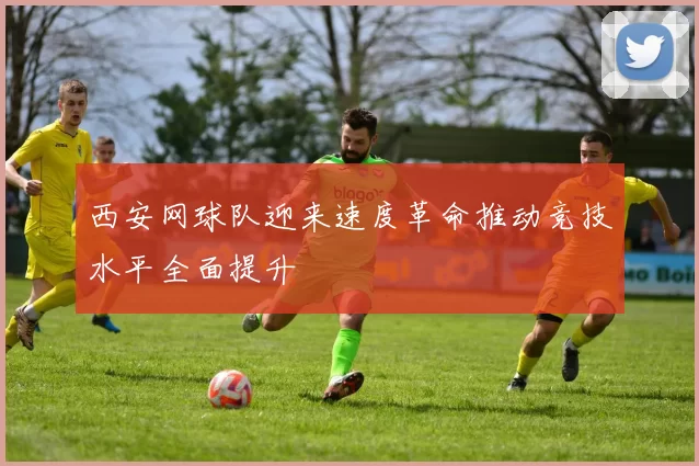 西安网球队迎来速度革命推动竞技水平全面提升