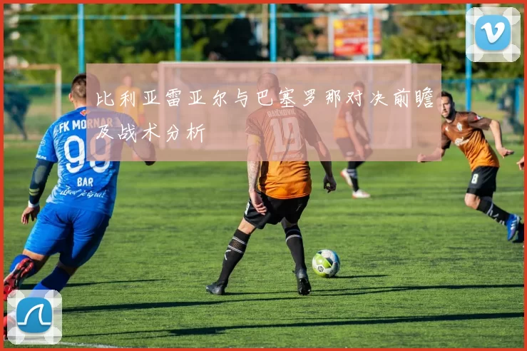 比利亚雷亚尔与巴塞罗那对决前瞻及战术分析