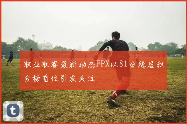 职业联赛最新动态FPX以81分稳居积分榜首位引发关注