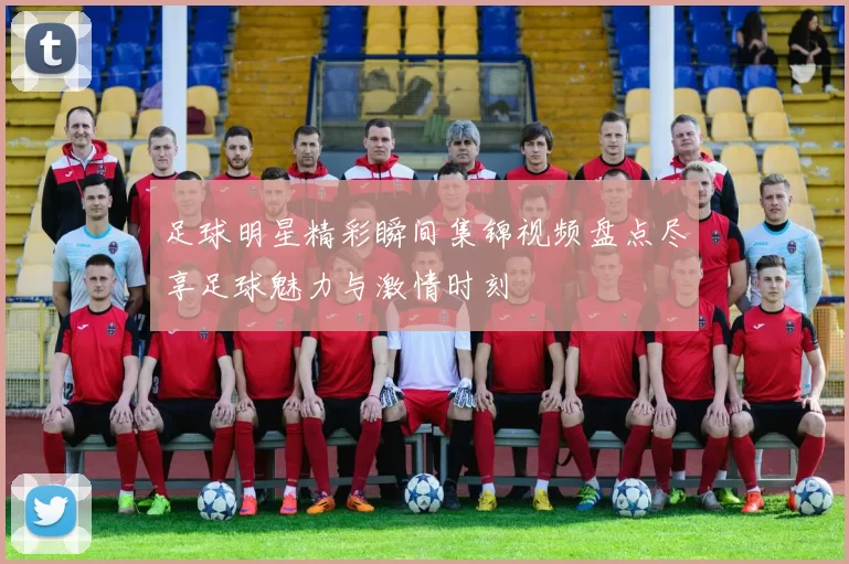 足球明星精彩瞬间集锦视频盘点尽享足球魅力与激情时刻