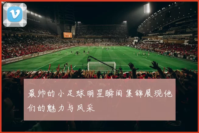最帅的小足球明星瞬间集锦展现他们的魅力与风采