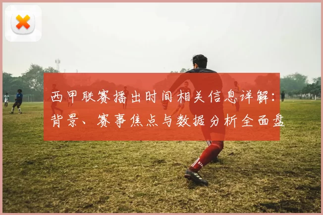西甲联赛播出时间相关信息详解：背景、赛事焦点与数据分析全面盘点
