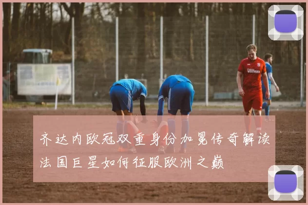 齐达内欧冠双重身份加冕传奇解读法国巨星如何征服欧洲之巅