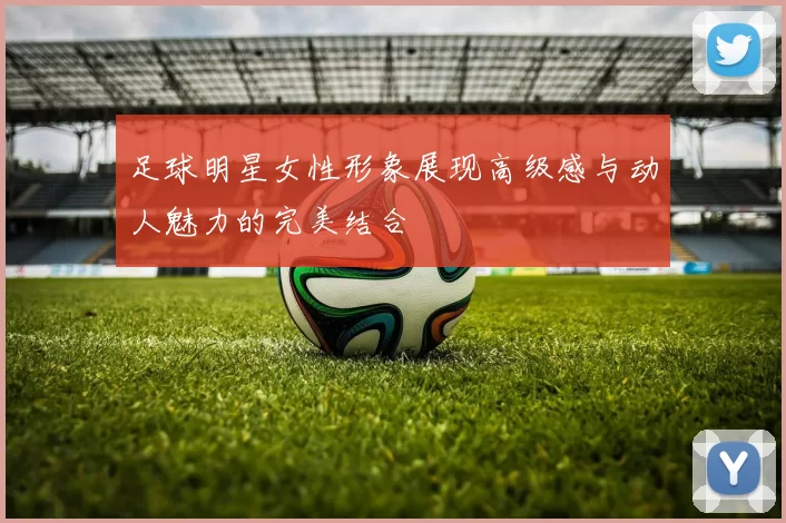 足球明星女性形象展现高级感与动人魅力的完美结合