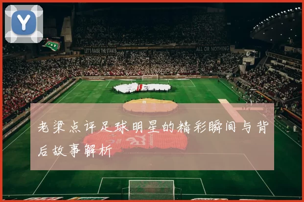 老梁点评足球明星的精彩瞬间与背后故事解析