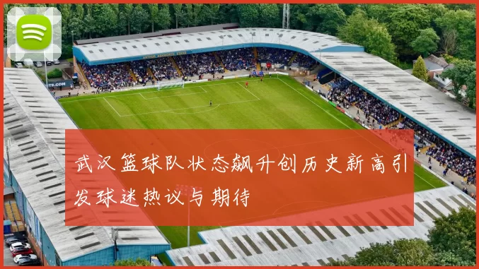 武汉篮球队状态飙升创历史新高引发球迷热议与期待