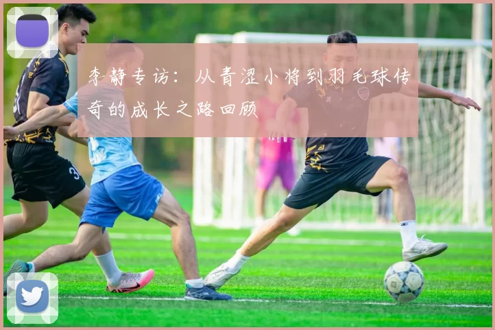 李静专访：从青涩小将到羽毛球传奇的成长之路回顾