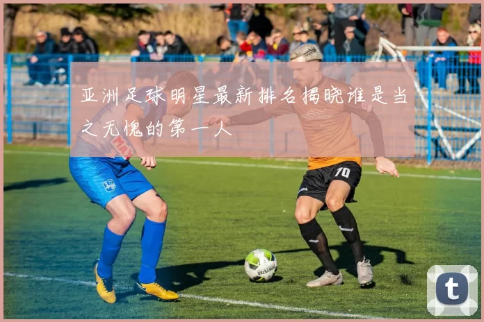 亚洲足球明星最新排名揭晓谁是当之无愧的第一人