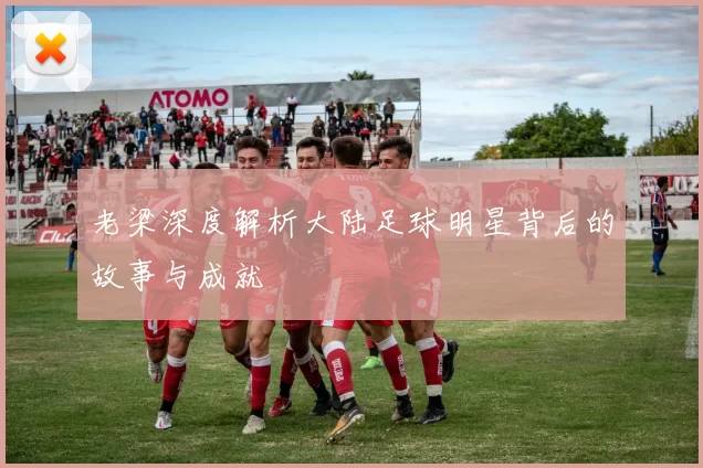 老梁深度解析大陆足球明星背后的故事与成就