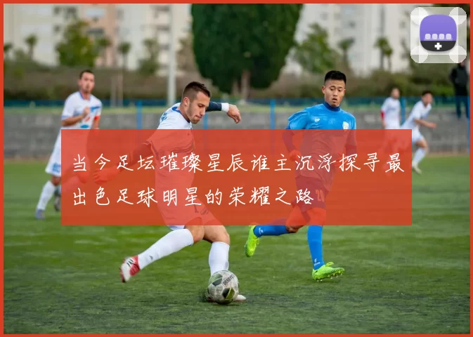 当今足坛璀璨星辰谁主沉浮探寻最出色足球明星的荣耀之路