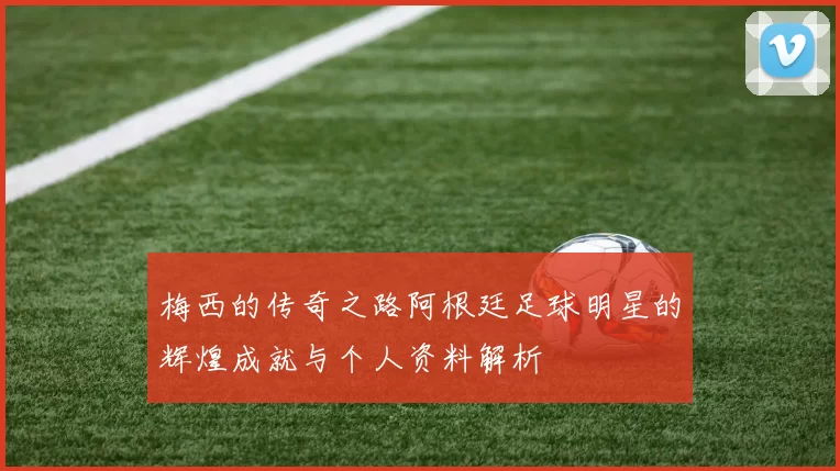 梅西的传奇之路阿根廷足球明星的辉煌成就与个人资料解析