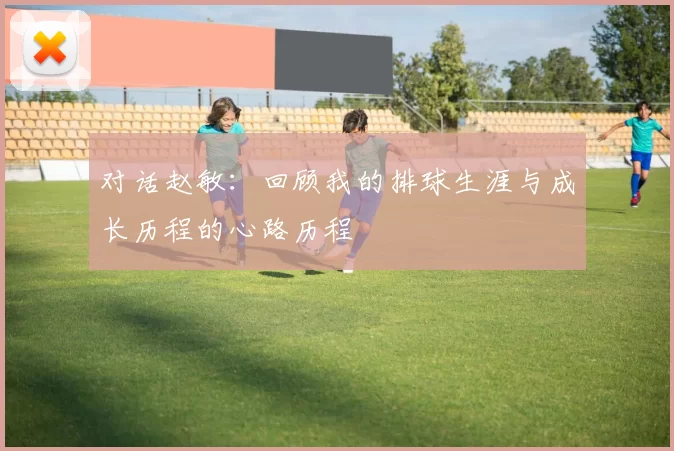 对话赵敏：回顾我的排球生涯与成长历程的心路历程